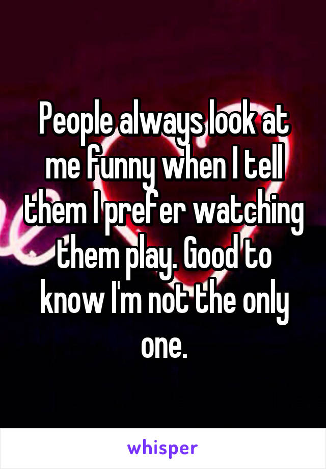 People always look at me funny when I tell them I prefer watching them play. Good to know I'm not the only one.