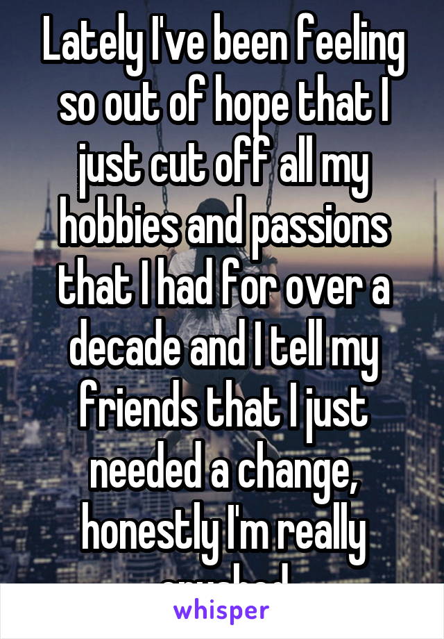 Lately I've been feeling so out of hope that I just cut off all my hobbies and passions that I had for over a decade and I tell my friends that I just needed a change, honestly I'm really crushed