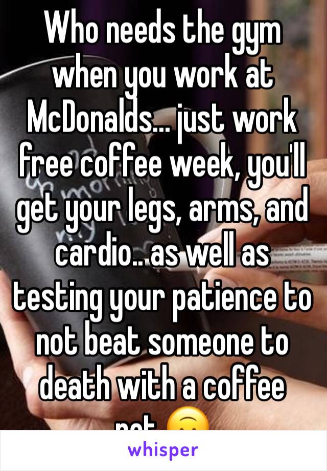 Who needs the gym when you work at McDonalds... just work free coffee week, you'll get your legs, arms, and cardio.. as well as testing your patience to not beat someone to death with a coffee pot.🙃