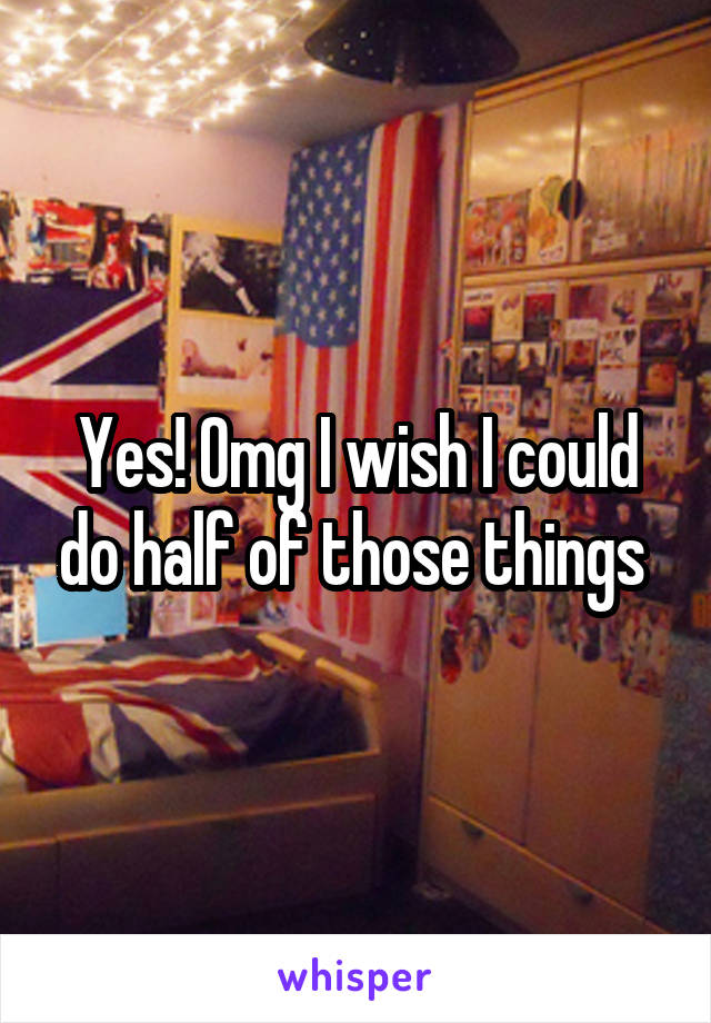 Yes! Omg I wish I could do half of those things 