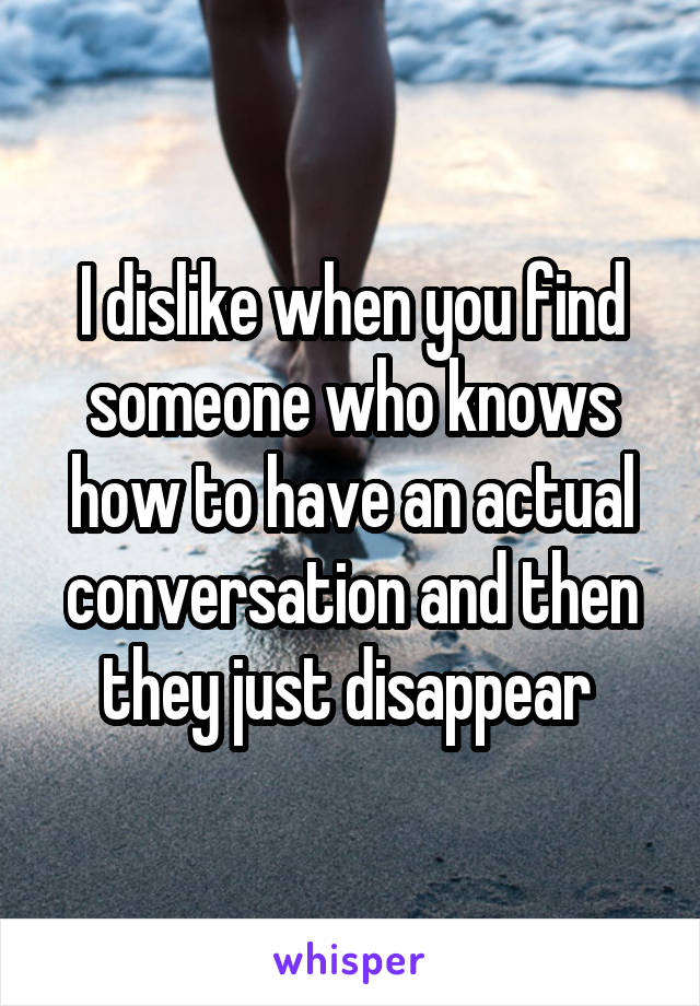 I dislike when you find someone who knows how to have an actual conversation and then they just disappear 