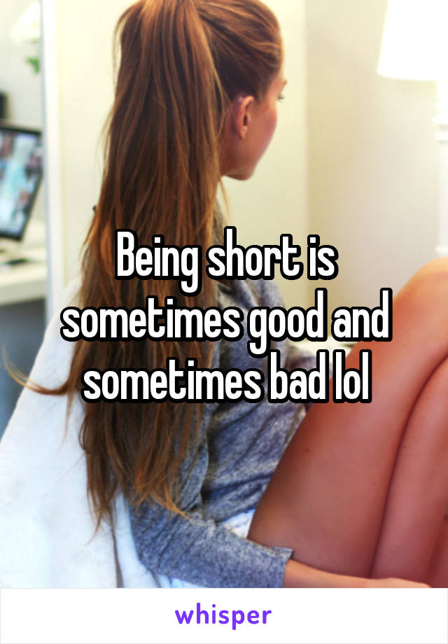 Being short is sometimes good and sometimes bad lol