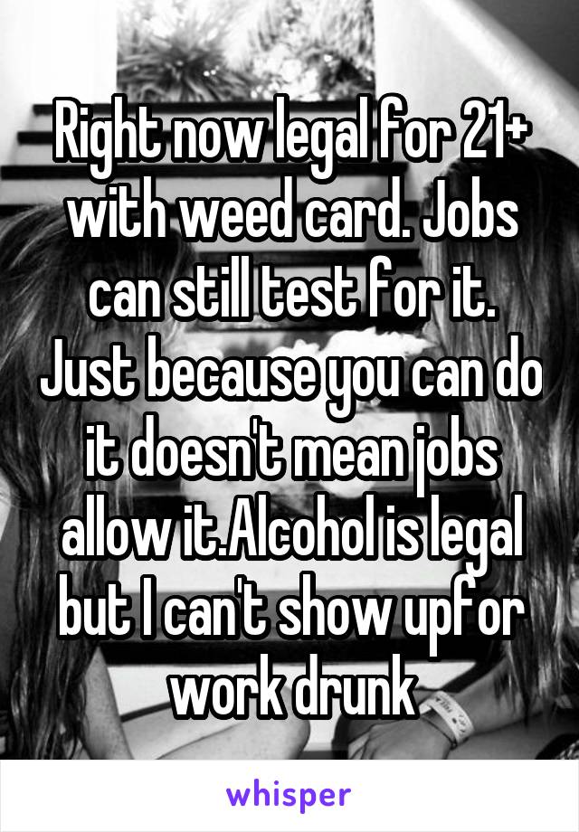 Right now legal for 21+ with weed card. Jobs can still test for it. Just because you can do it doesn't mean jobs allow it.Alcohol is legal but I can't show upfor work drunk