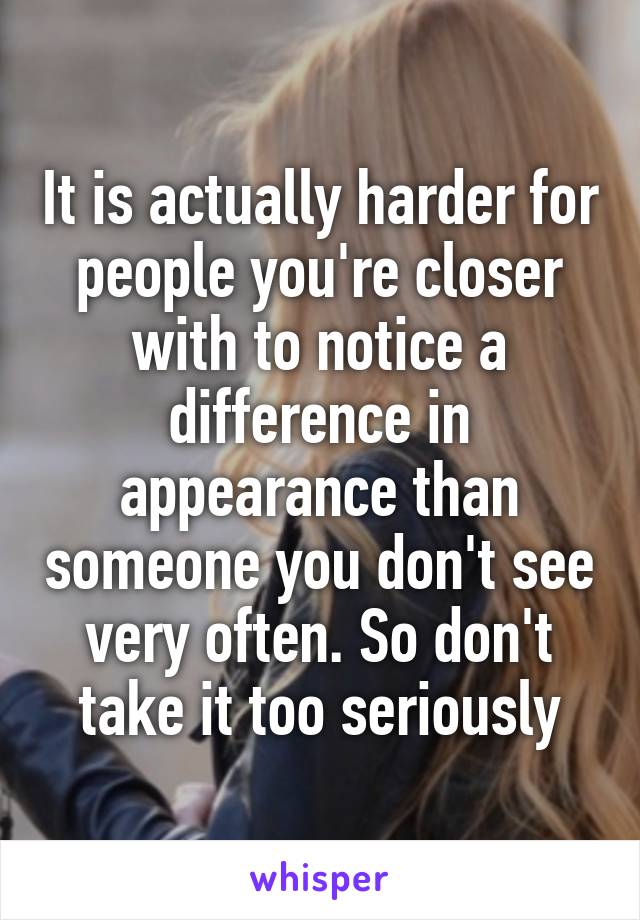 It is actually harder for people you're closer with to notice a difference in appearance than someone you don't see very often. So don't take it too seriously