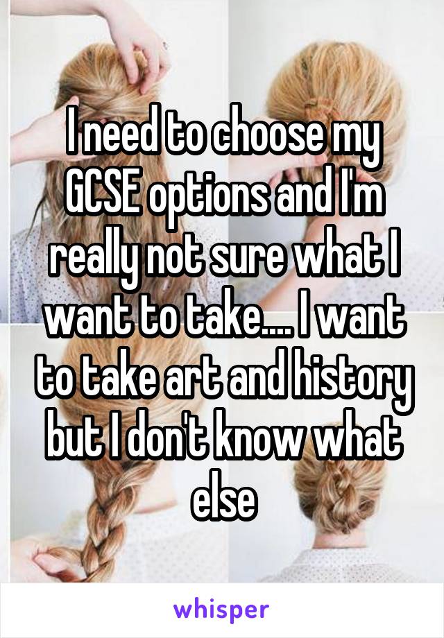 I need to choose my GCSE options and I'm really not sure what I want to take.... I want to take art and history but I don't know what else