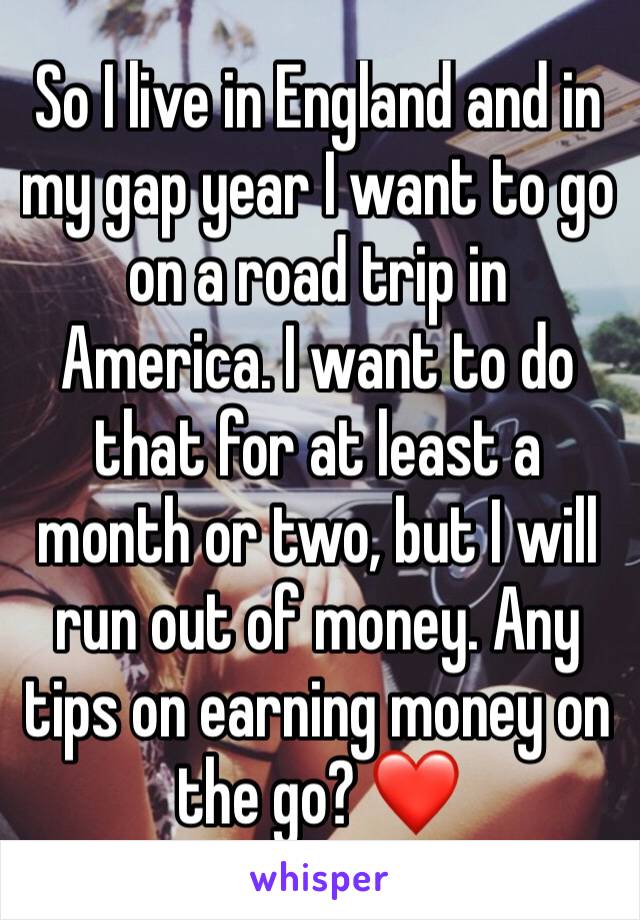 So I live in England and in my gap year I want to go on a road trip in America. I want to do that for at least a month or two, but I will run out of money. Any tips on earning money on the go? ❤