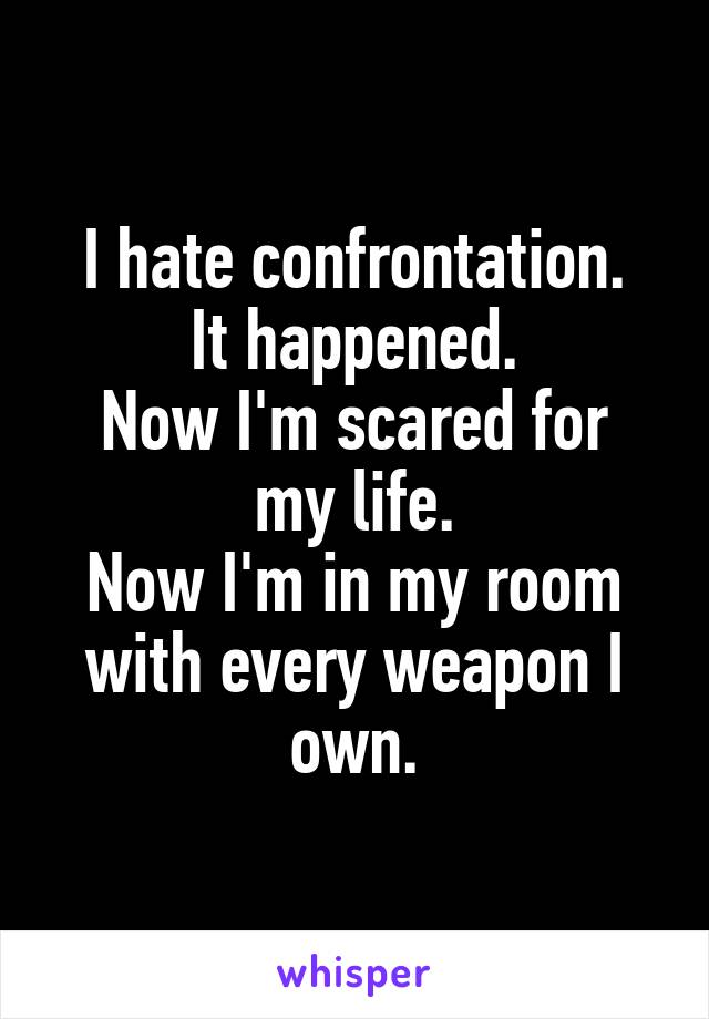 I hate confrontation.
It happened.
Now I'm scared for my life.
Now I'm in my room with every weapon I own.