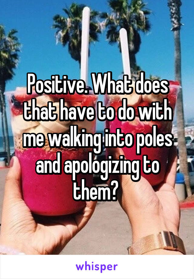 Positive. What does that have to do with me walking into poles and apologizing to them? 
