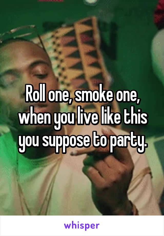 Roll one, smoke one, when you live like this you suppose to party.