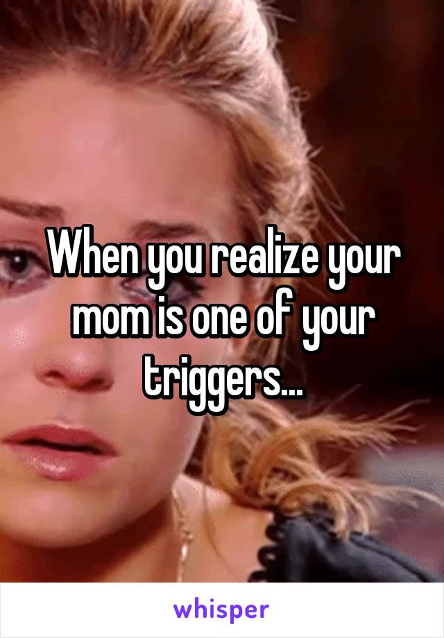 When you realize your mom is one of your triggers...