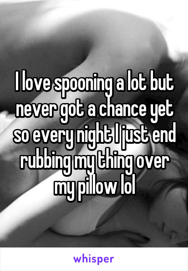 I love spooning a lot but never got a chance yet so every night I just end rubbing my thing over my pillow lol