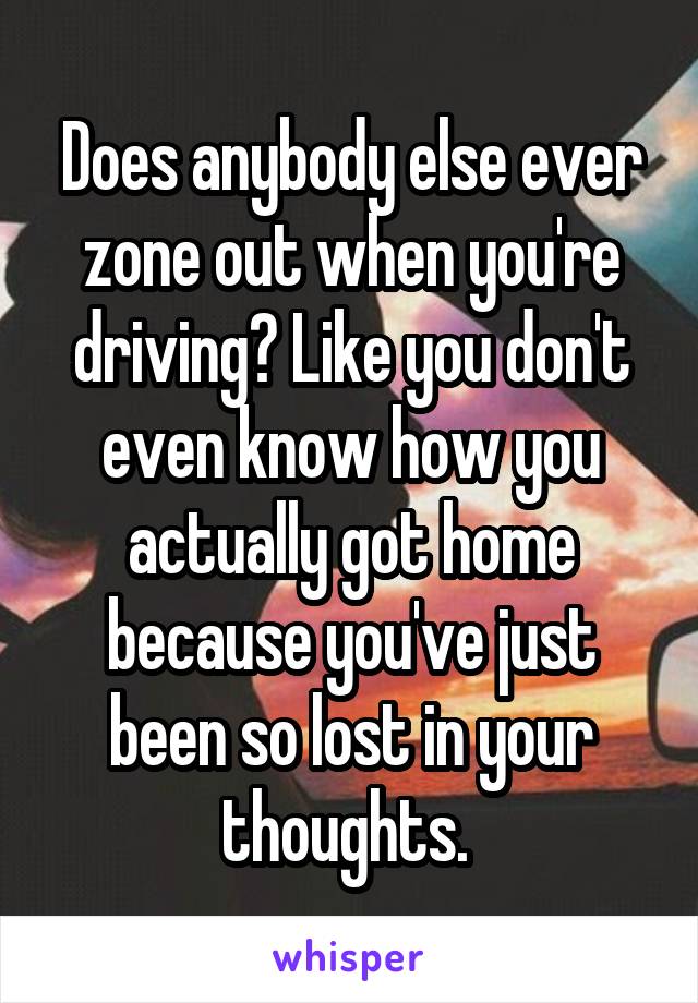 Does anybody else ever zone out when you're driving? Like you don't even know how you actually got home because you've just been so lost in your thoughts. 