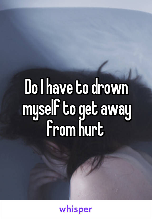 Do I have to drown myself to get away from hurt 