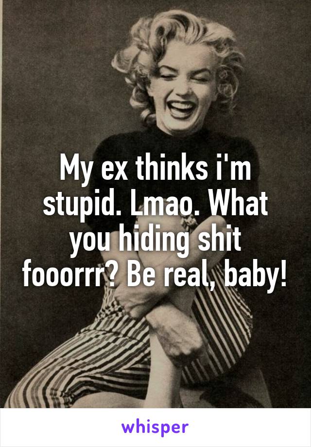 My ex thinks i'm stupid. Lmao. What you hiding shit fooorrr? Be real, baby!