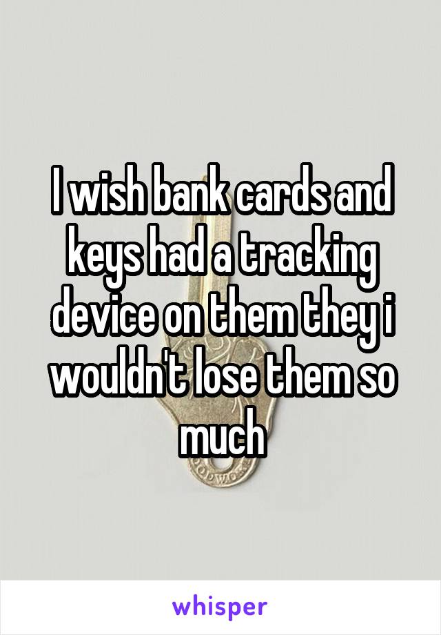 I wish bank cards and keys had a tracking device on them they i wouldn't lose them so much