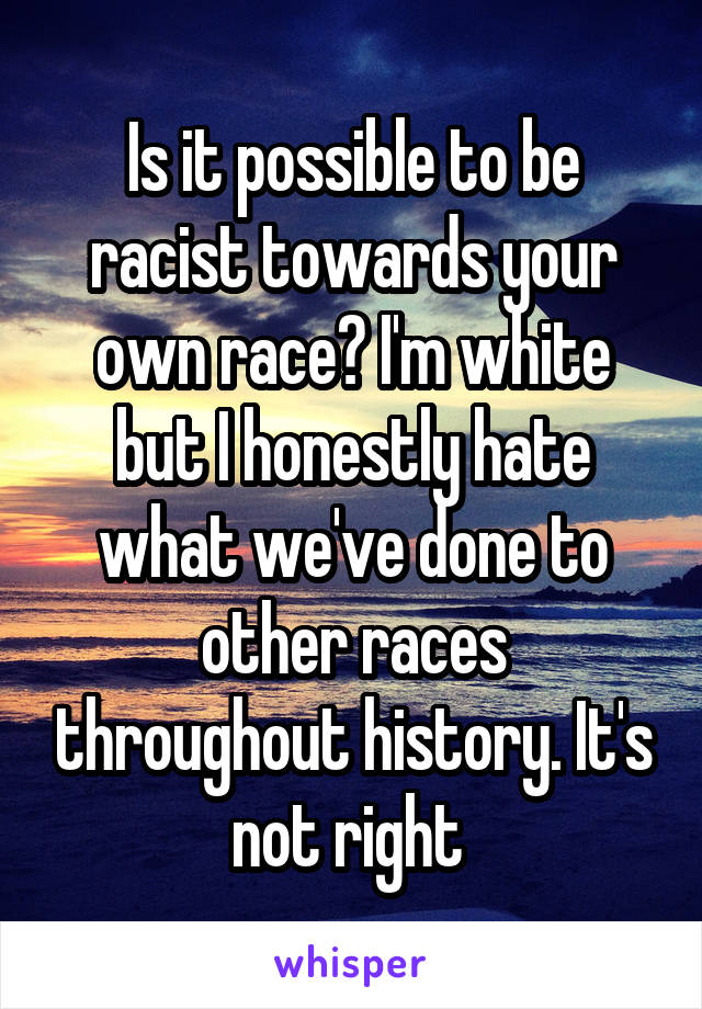 Is it possible to be racist towards your own race? I'm white but I honestly hate what we've done to other races throughout history. It's not right 