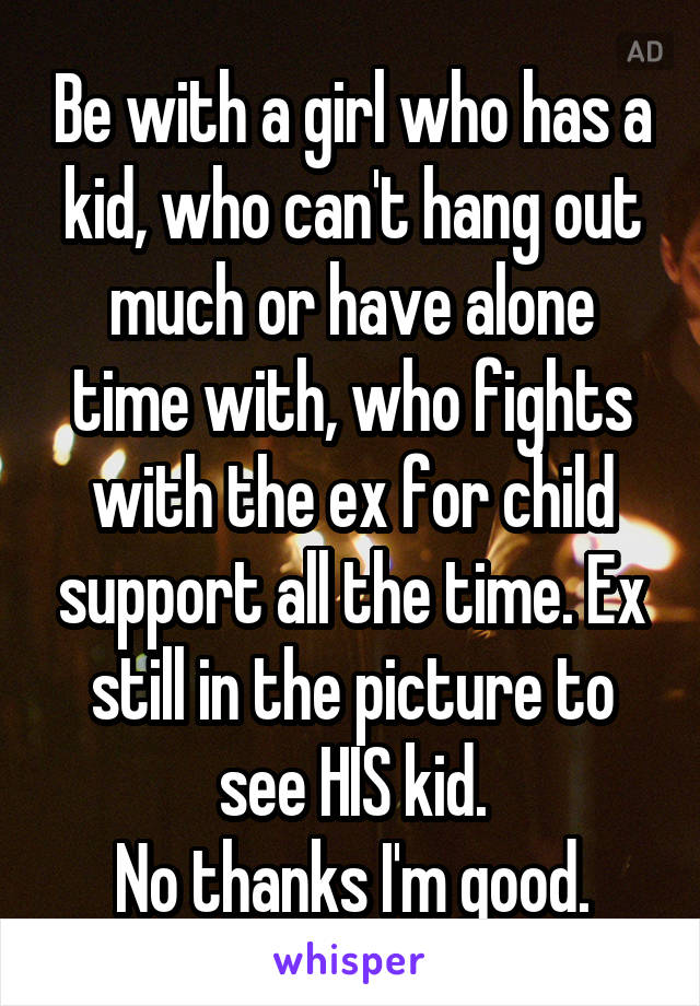 Be with a girl who has a kid, who can't hang out much or have alone time with, who fights with the ex for child support all the time. Ex still in the picture to see HIS kid.
No thanks I'm good.