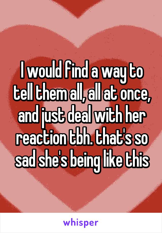 I would find a way to tell them all, all at once, and just deal with her reaction tbh. that's so sad she's being like this