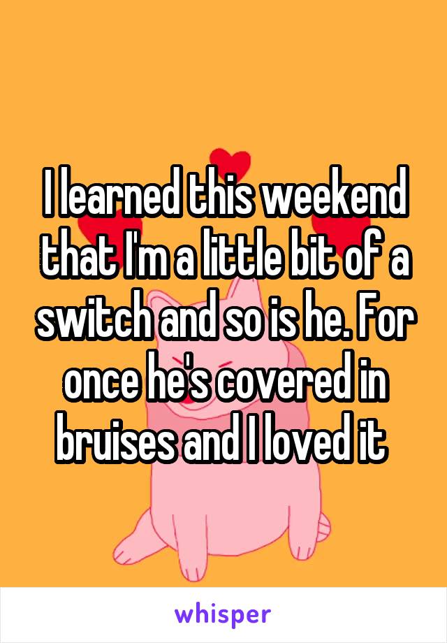 I learned this weekend that I'm a little bit of a switch and so is he. For once he's covered in bruises and I loved it 