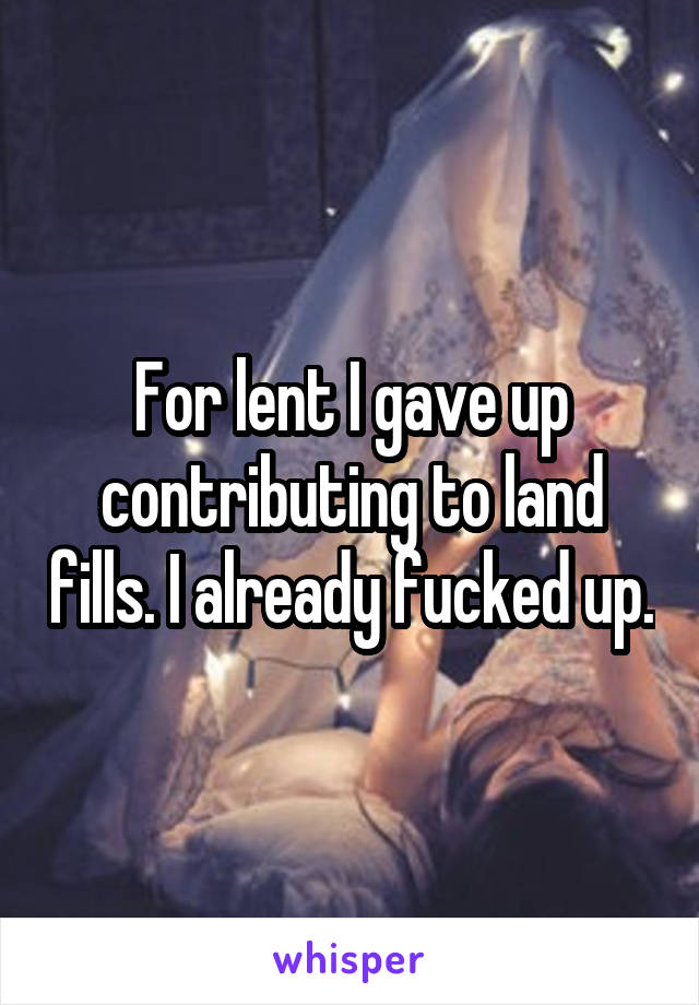 For lent I gave up contributing to land fills. I already fucked up.