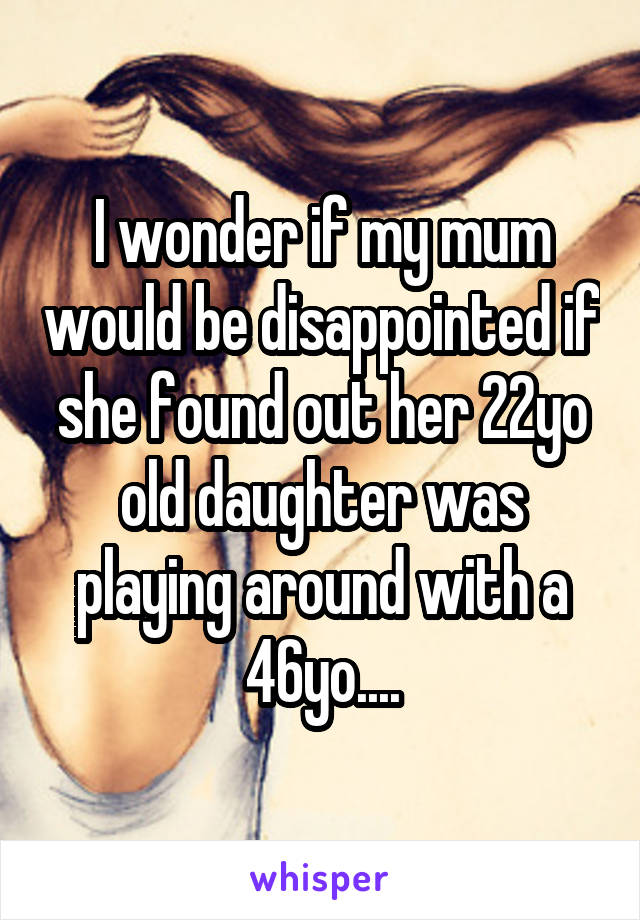 I wonder if my mum would be disappointed if she found out her 22yo old daughter was playing around with a 46yo....