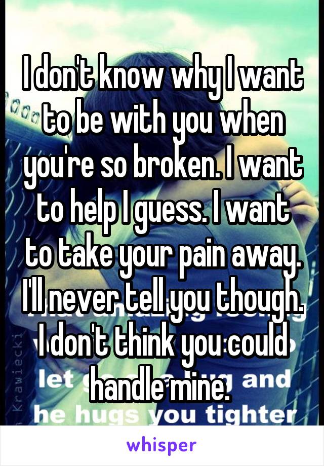 I don't know why I want to be with you when you're so broken. I want to help I guess. I want to take your pain away. I'll never tell you though. I don't think you could handle mine. 