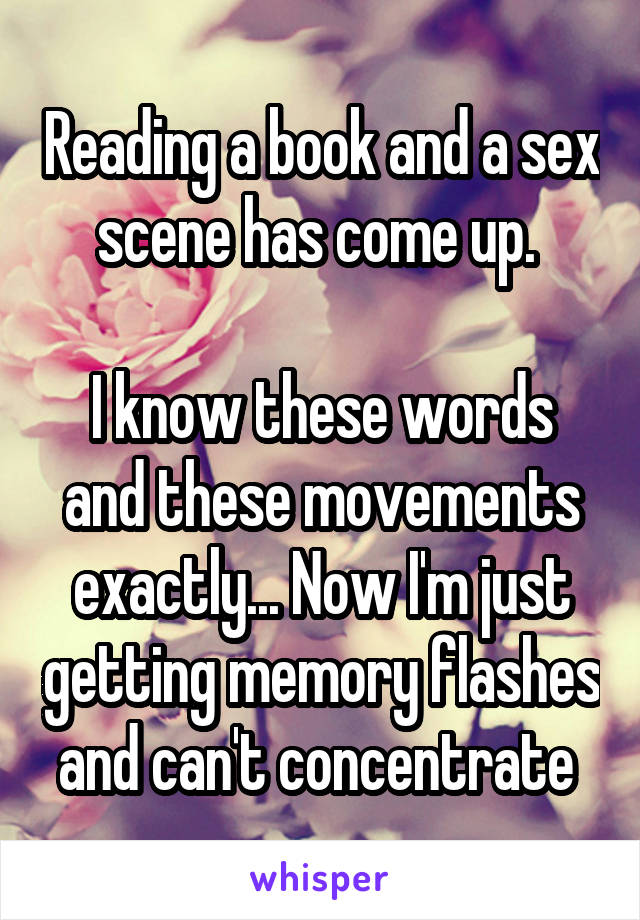 Reading a book and a sex scene has come up. 

I know these words and these movements exactly... Now I'm just getting memory flashes and can't concentrate 