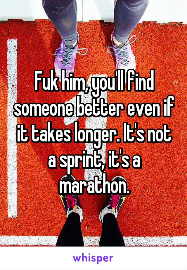 Fuk him, you'll find someone better even if it takes longer. It's not a sprint, it's a marathon.