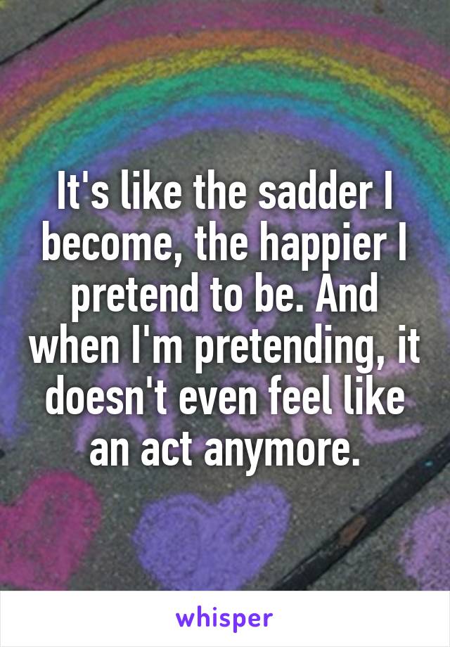 It's like the sadder I become, the happier I pretend to be. And when I'm pretending, it doesn't even feel like an act anymore.