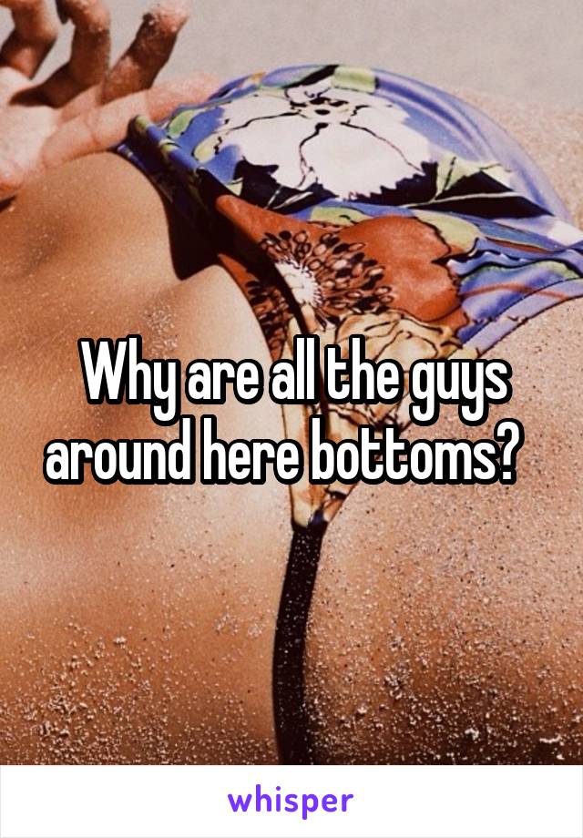 Why are all the guys around here bottoms?  