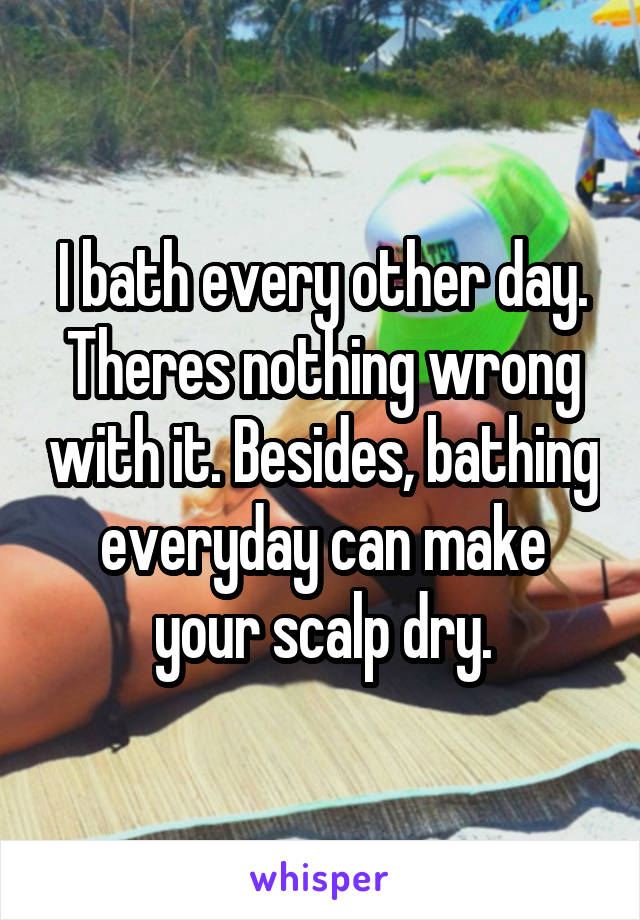 I bath every other day. Theres nothing wrong with it. Besides, bathing everyday can make your scalp dry.