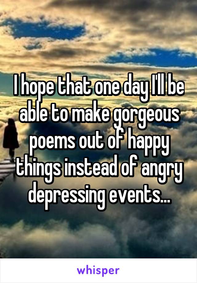 I hope that one day I'll be able to make gorgeous poems out of happy things instead of angry depressing events...