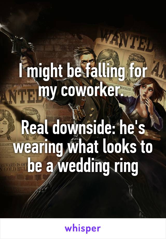 I might be falling for my coworker. 

Real downside: he's wearing what looks to be a wedding ring