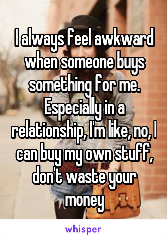 I always feel awkward when someone buys something for me.
Especially in a relationship, I'm like, no, I can buy my own stuff, don't waste your money