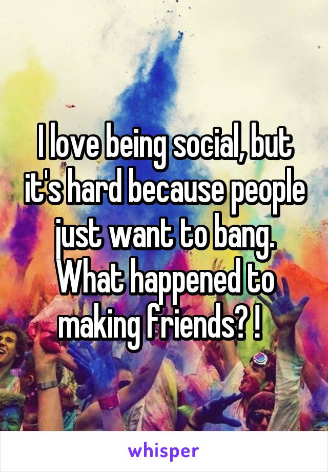 I love being social, but it's hard because people just want to bang. What happened to making friends? !  