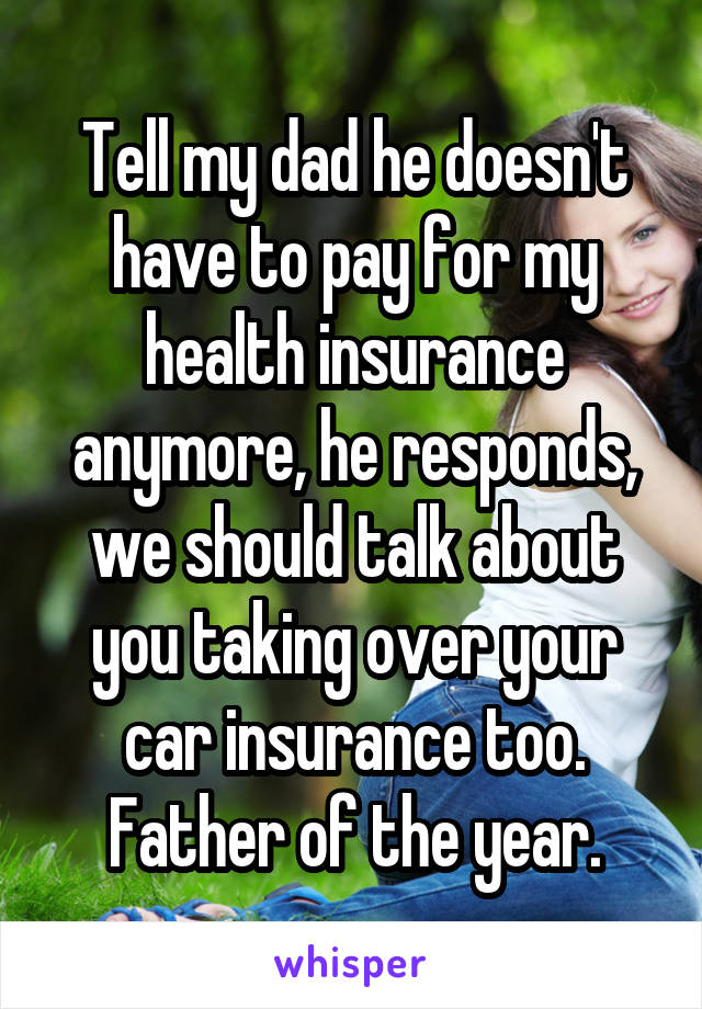 Tell my dad he doesn't have to pay for my health insurance anymore, he responds, we should talk about you taking over your car insurance too. Father of the year.