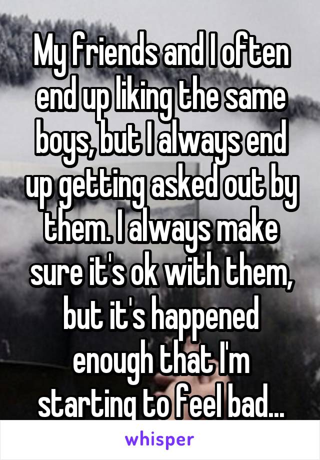 My friends and I often end up liking the same boys, but I always end up getting asked out by them. I always make sure it's ok with them, but it's happened enough that I'm starting to feel bad...