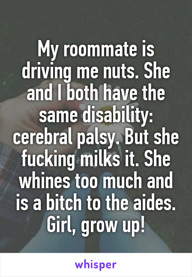 My roommate is driving me nuts. She and I both have the same disability: cerebral palsy. But she fucking milks it. She whines too much and is a bitch to the aides. Girl, grow up!