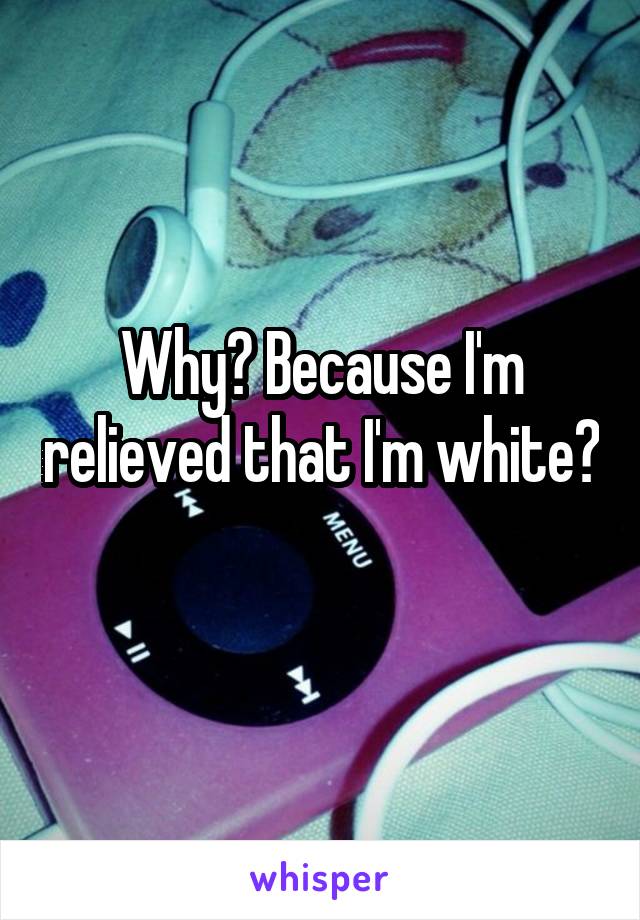 Why? Because I'm relieved that I'm white? 