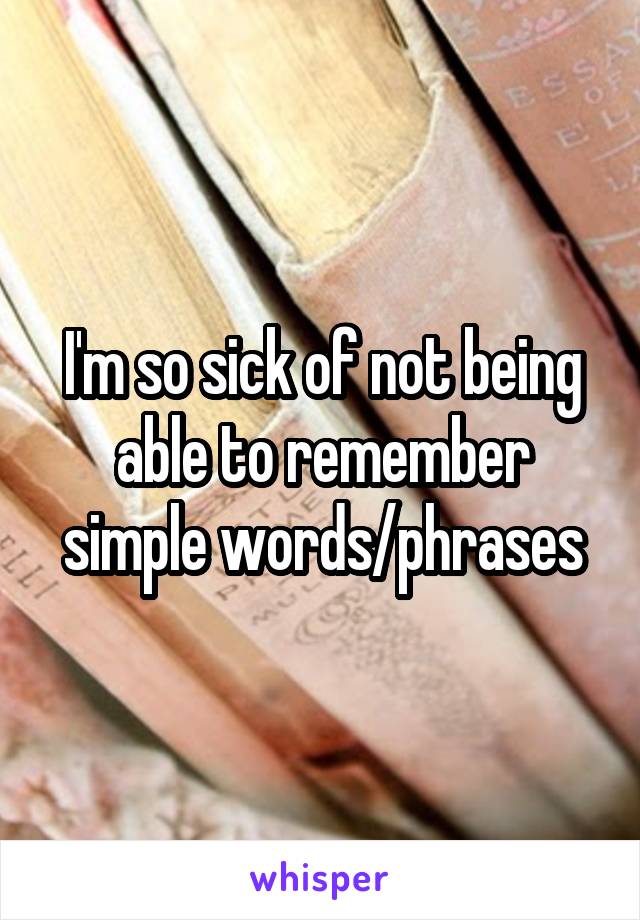 I'm so sick of not being able to remember simple words/phrases