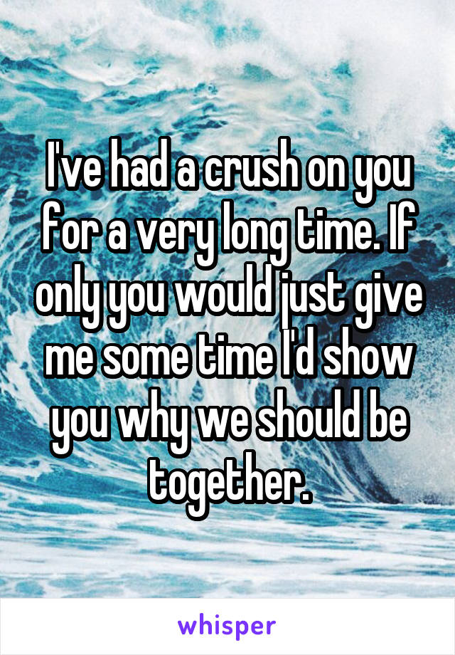 I've had a crush on you for a very long time. If only you would just give me some time I'd show you why we should be together.