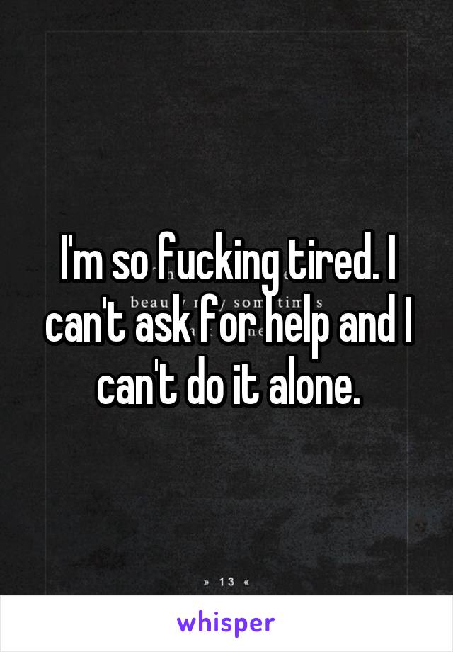 I'm so fucking tired. I can't ask for help and I can't do it alone.