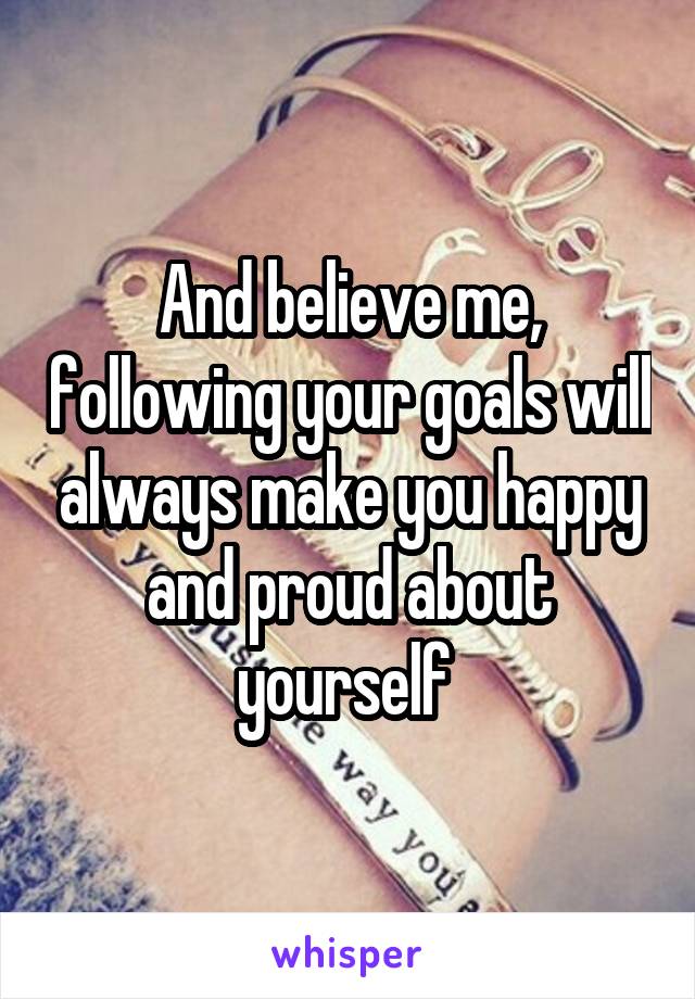 And believe me, following your goals will always make you happy and proud about yourself 