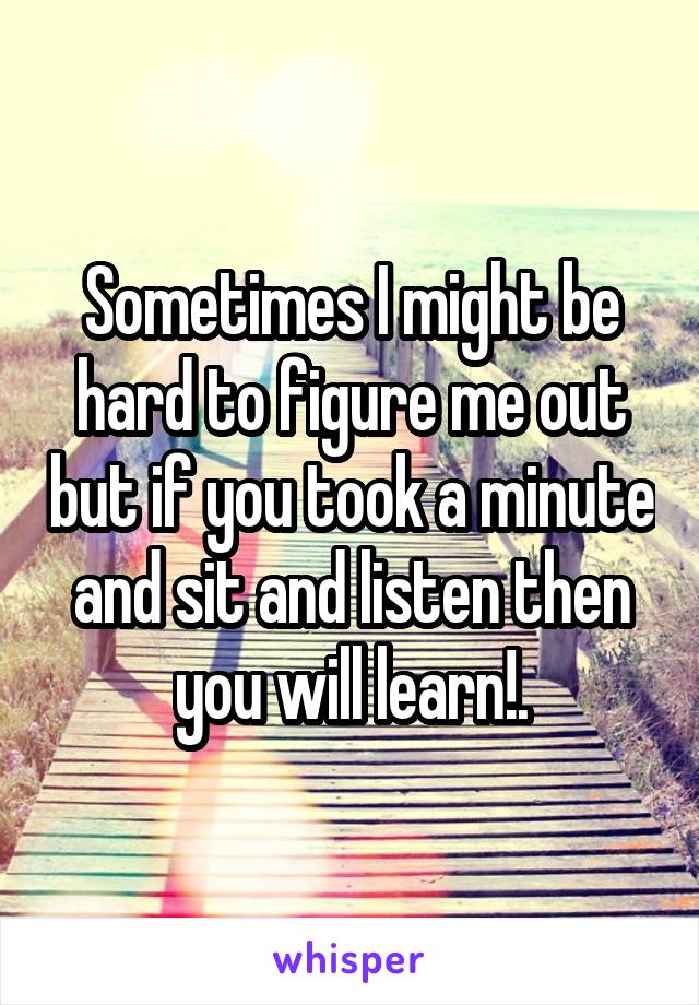 Sometimes I might be hard to figure me out but if you took a minute and sit and listen then you will learn!.