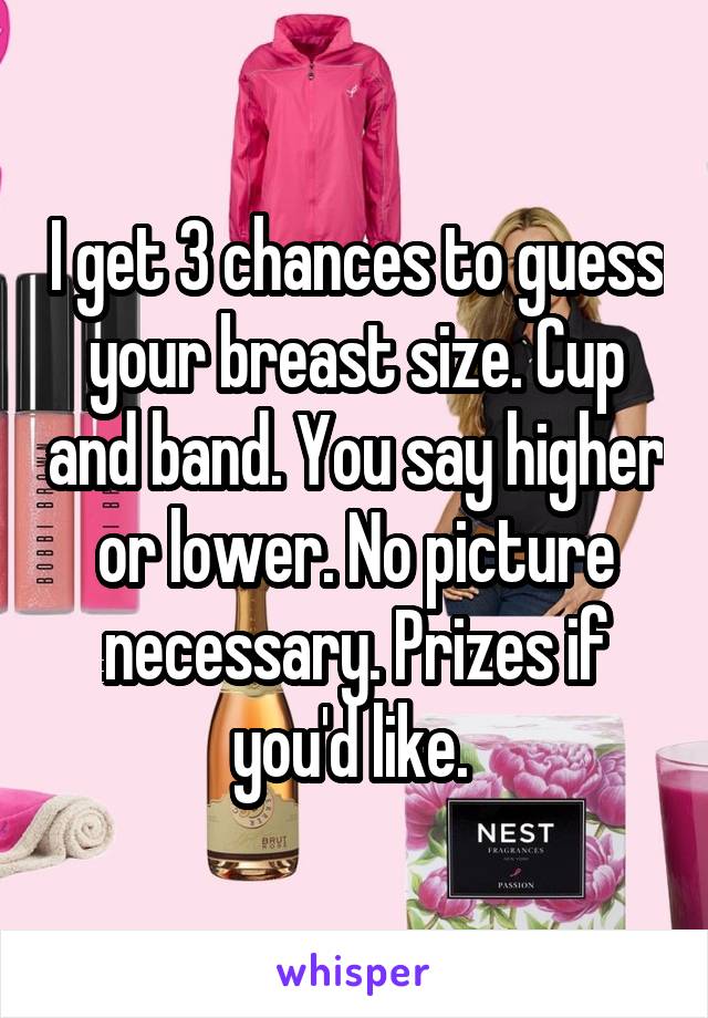 I get 3 chances to guess your breast size. Cup and band. You say higher or lower. No picture necessary. Prizes if you'd like. 