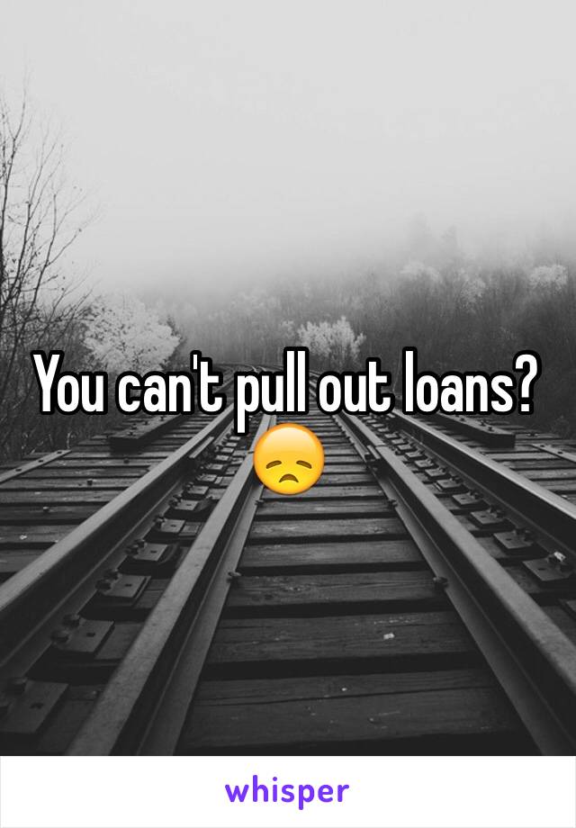 You can't pull out loans? 😞