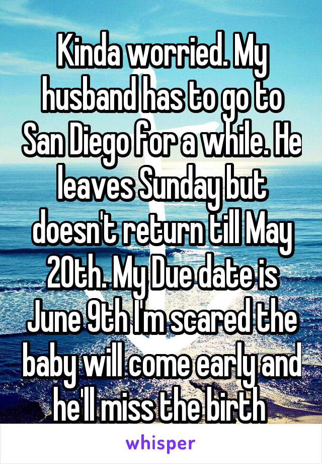 Kinda worried. My husband has to go to San Diego for a while. He leaves Sunday but doesn't return till May 20th. My Due date is June 9th I'm scared the baby will come early and he'll miss the birth 