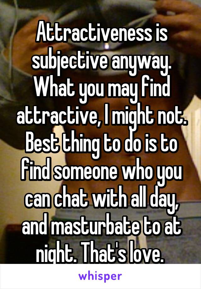 Attractiveness is subjective anyway. What you may find attractive, I might not. Best thing to do is to find someone who you can chat with all day, and masturbate to at night. That's love. 