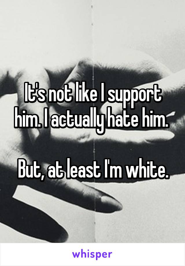 It's not like I support him. I actually hate him. 

But, at least I'm white.