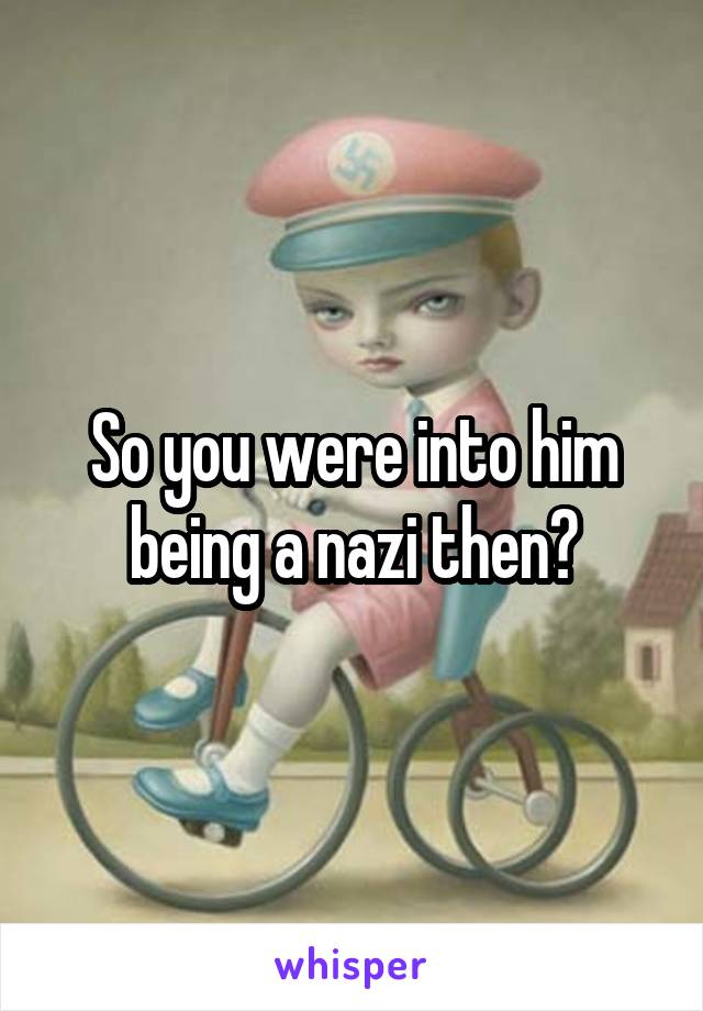 So you were into him being a nazi then?